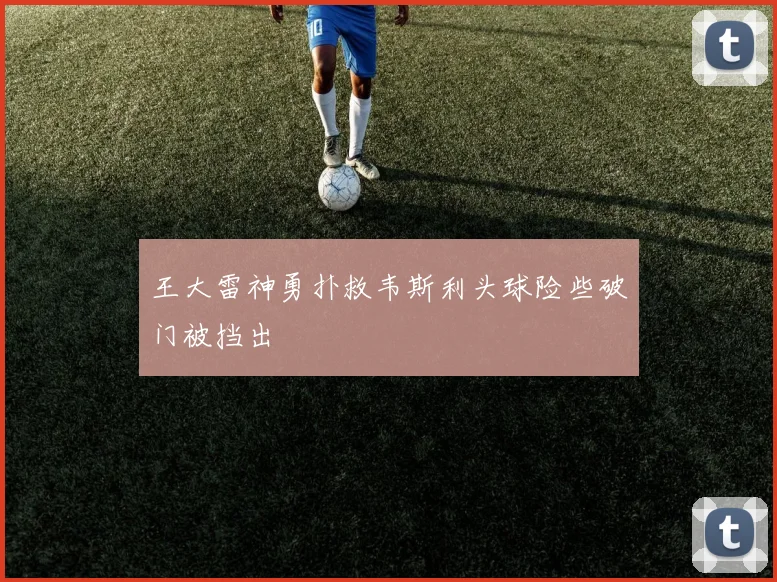 王大雷神勇扑救韦斯利头球险些破门被挡出
