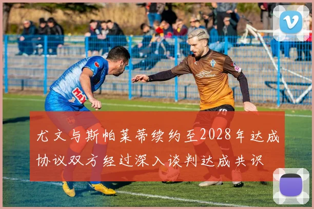 尤文与斯帕莱蒂续约至2028年达成协议双方经过深入谈判达成共识