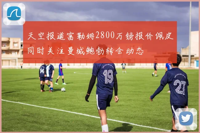天空报道富勒姆2800万镑报价佩皮同时关注曼城鲍勃转会动态