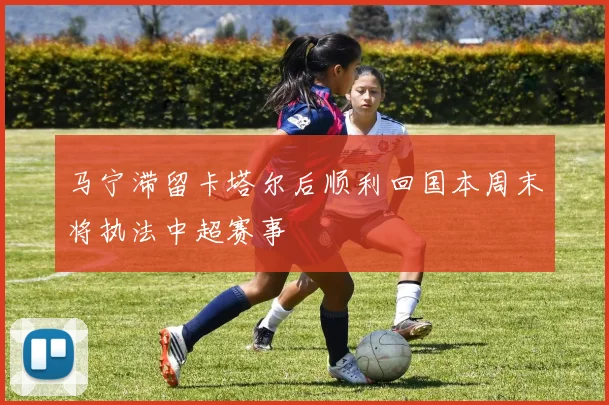 马宁滞留卡塔尔后顺利回国本周末将执法中超赛事
