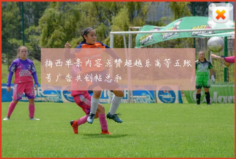 梅西单条内容点赞超越乐高等五账号广告共创帖总和