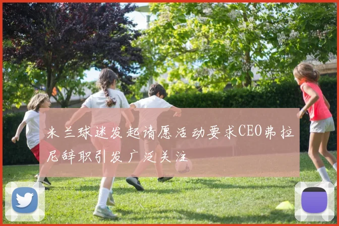 米兰球迷发起请愿活动要求CEO弗拉尼辞职引发广泛关注