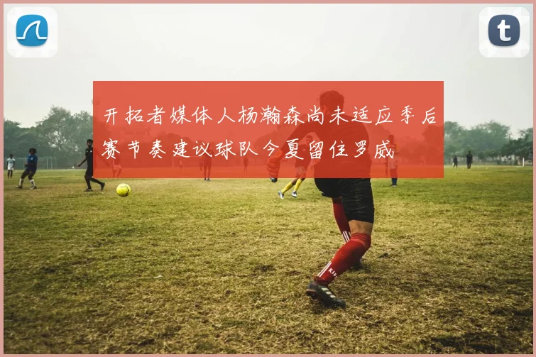 开拓者媒体人杨瀚森尚未适应季后赛节奏建议球队今夏留住罗威