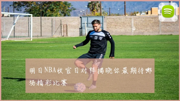 明日NBA收官日对阵揭晓你最期待哪场精彩比赛