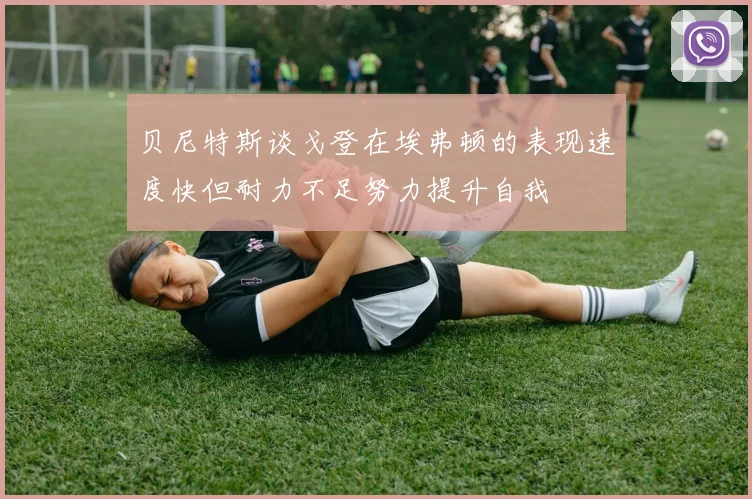 贝尼特斯谈戈登在埃弗顿的表现速度快但耐力不足努力提升自我