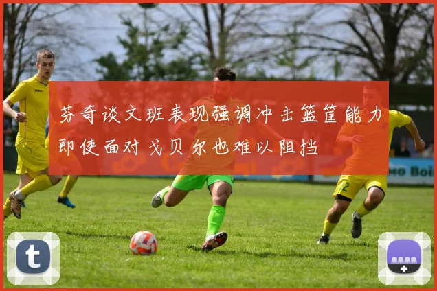 芬奇谈文班表现强调冲击篮筐能力即使面对戈贝尔也难以阻挡