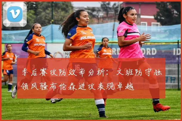 季后赛攻防效率分析：文班防守独领风骚布伦森进攻表现卓越