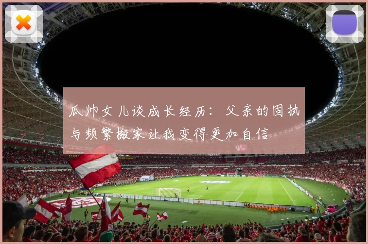 瓜帅女儿谈成长经历：父亲的固执与频繁搬家让我变得更加自信