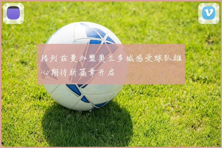 格列兹曼加盟奥兰多城感受球队雄心期待新篇章开启