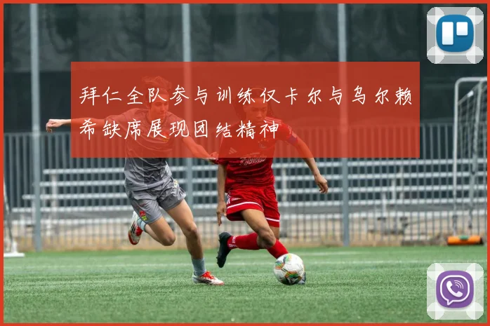 拜仁全队参与训练仅卡尔与乌尔赖希缺席展现团结精神