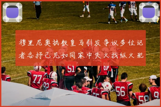 穆里尼奥执教皇马引发争议多位记者各抒己见如同家中失火找纵火犯