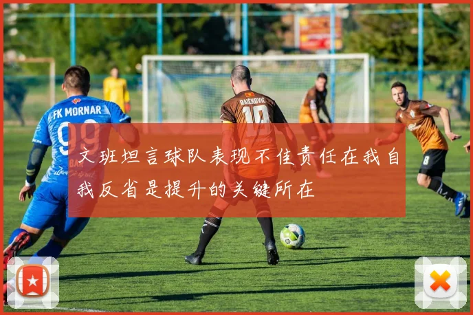 文班坦言球队表现不佳责任在我自我反省是提升的关键所在