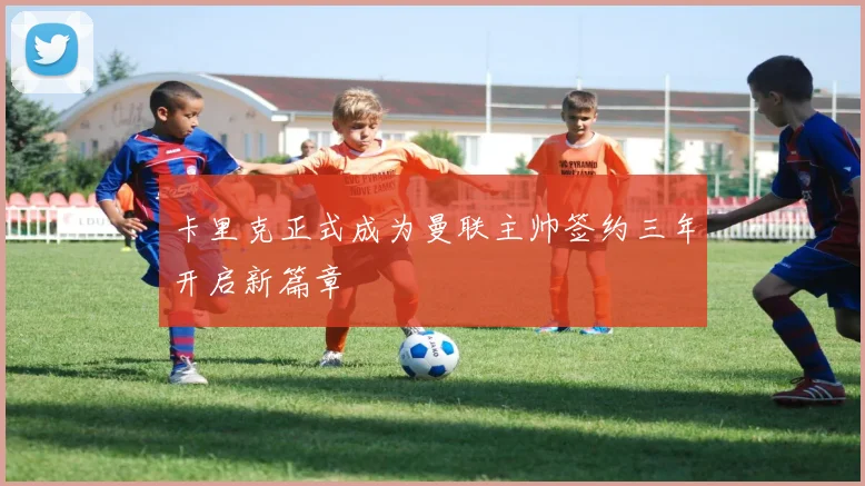卡里克正式成为曼联主帅签约三年开启新篇章