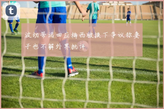 波切蒂诺回应梅西被换下争议称妻子也不解外界批评