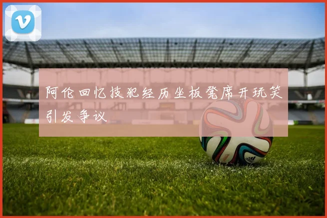 阿伦回忆技犯经历坐板凳席开玩笑引发争议