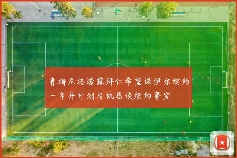 鲁梅尼格透露拜仁希望诺伊尔续约一年并计划与凯恩谈续约事宜