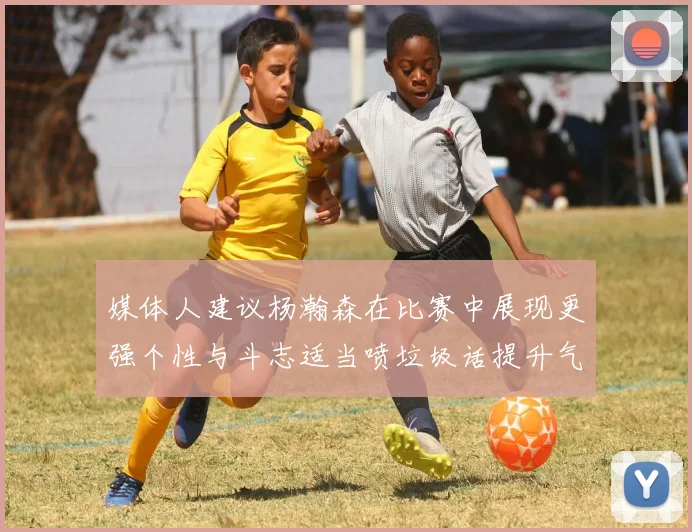 媒体人建议杨瀚森在比赛中展现更强个性与斗志适当喷垃圾话提升气场