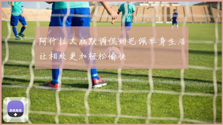 阿什拉夫幽默调侃姆巴佩单身生活让相处更加轻松愉快