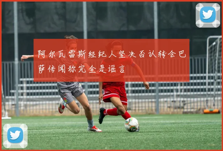 阿尔瓦雷斯经纪人坚决否认转会巴萨传闻称完全是谣言