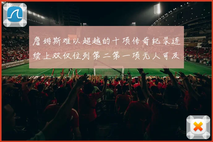 詹姆斯难以超越的十项传奇纪录连续上双仅位列第二第一项无人可及