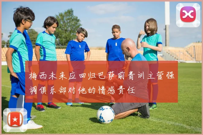梅西未来应回归巴萨前青训主管强调俱乐部对他的情感责任