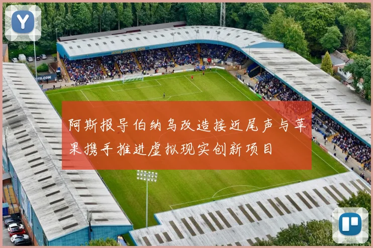 阿斯报导伯纳乌改造接近尾声与苹果携手推进虚拟现实创新项目