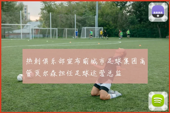 热刺俱乐部宣布前城市足球集团高管莫尔森担任足球运营总监