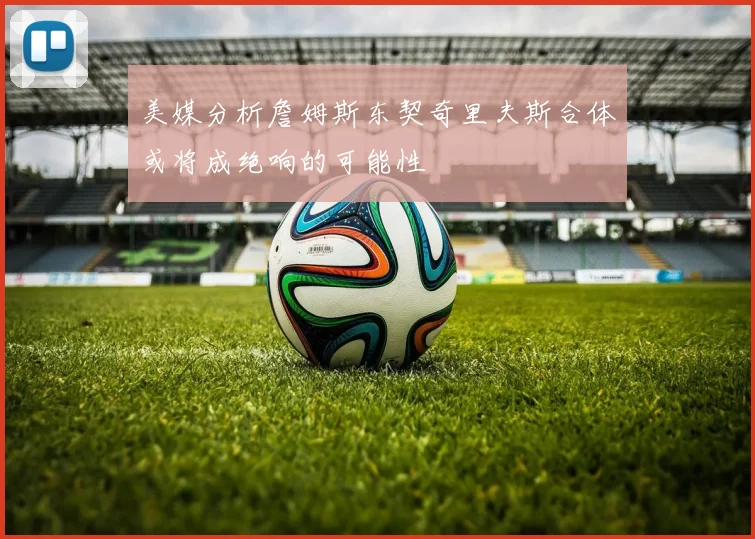 美媒分析詹姆斯东契奇里夫斯合体或将成绝响的可能性