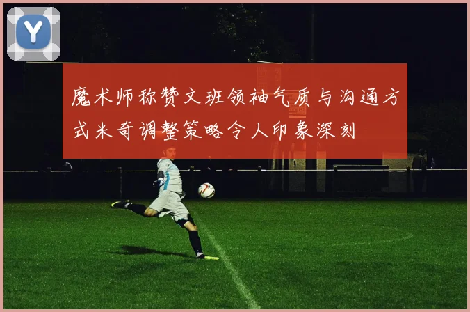魔术师称赞文班领袖气质与沟通方式米奇调整策略令人印象深刻