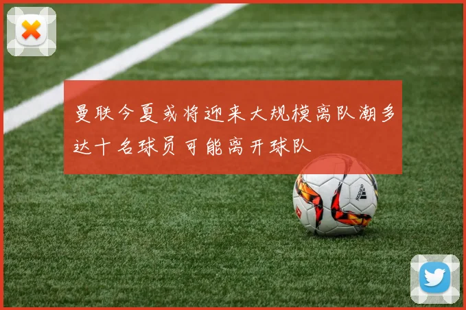 曼联今夏或将迎来大规模离队潮多达十名球员可能离开球队