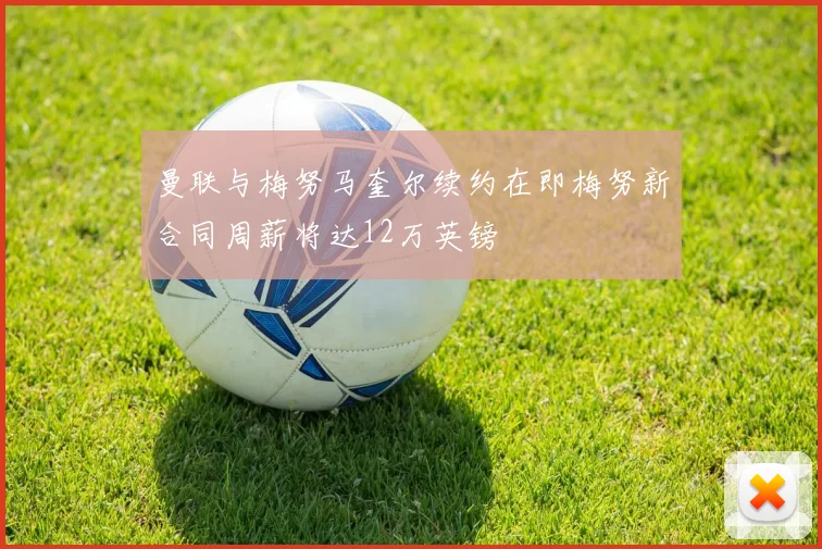 曼联与梅努马奎尔续约在即梅努新合同周薪将达12万英镑
