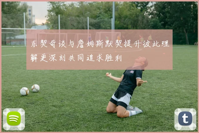 东契奇谈与詹姆斯默契提升彼此理解更深刻共同追求胜利
