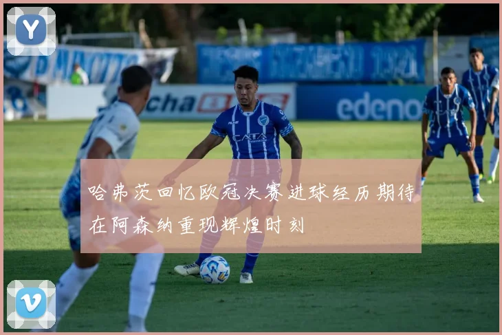 哈弗茨回忆欧冠决赛进球经历期待在阿森纳重现辉煌时刻