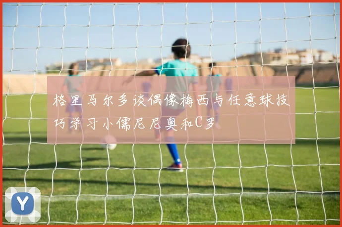 格里马尔多谈偶像梅西与任意球技巧学习小儒尼尼奥和C罗