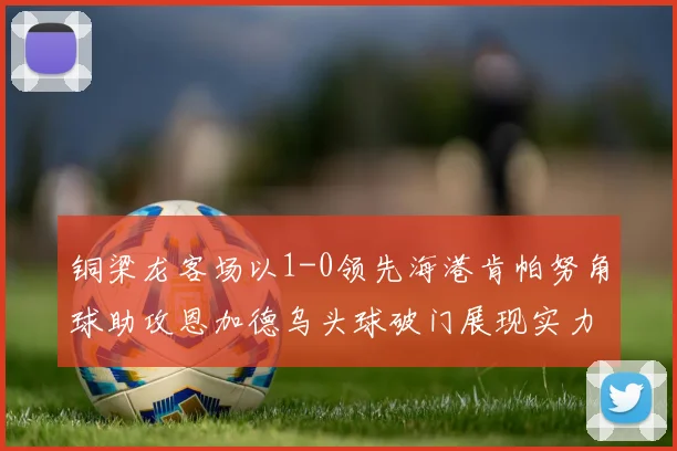 铜梁龙客场以1-0领先海港肯帕努角球助攻恩加德乌头球破门展现实力