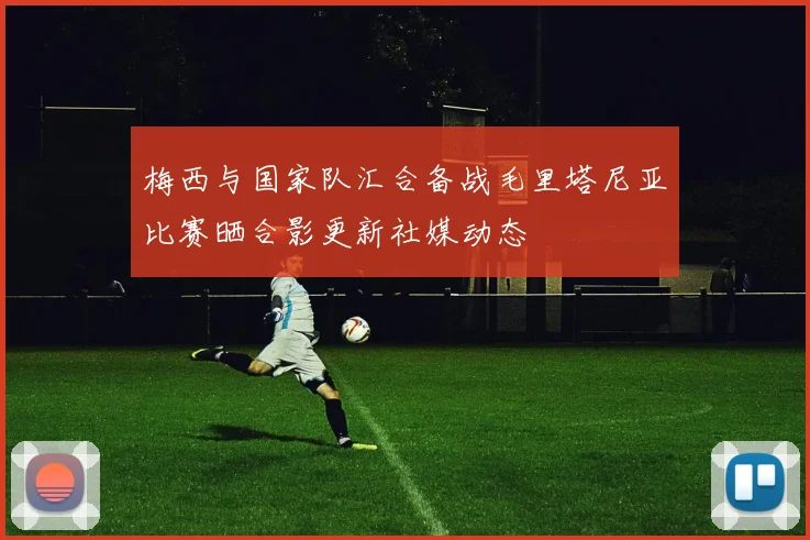 梅西与国家队汇合备战毛里塔尼亚比赛晒合影更新社媒动态