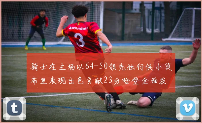 骑士在主场以64-50领先独行侠小莫布里表现出色贡献23分哈登全面发挥助攻6次